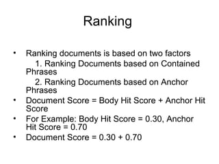 Ranking

•   Ranking documents is based on two factors
      1. Ranking Documents based on Contained
    Phrases
      2. Ranking Documents based on Anchor
    Phrases
•   Document Score = Body Hit Score + Anchor Hit
    Score
•   For Example: Body Hit Score = 0.30, Anchor
    Hit Score = 0.70
•   Document Score = 0.30 + 0.70
 