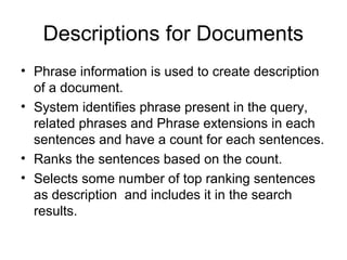 Descriptions for Documents
• Phrase information is used to create description
  of a document.
• System identifies phrase present in the query,
  related phrases and Phrase extensions in each
  sentences and have a count for each sentences.
• Ranks the sentences based on the count.
• Selects some number of top ranking sentences
  as description and includes it in the search
  results.
 