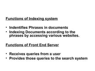 Functions of Indexing system

• Indentifies Phrases in documents
• Indexing Documents according to the
  phrases by accessing various websites.

Functions of Front End Server

• Receives queries from a user
• Provides those queries to the search system
 