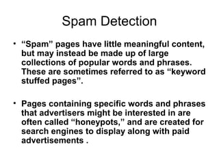 Spam Detection
• “Spam” pages have little meaningful content,
  but may instead be made up of large
  collections of popular words and phrases.
  These are sometimes referred to as “keyword
  stuffed pages”.

• Pages containing specific words and phrases
  that advertisers might be interested in are
  often called “honeypots,” and are created for
  search engines to display along with paid
  advertisements .
 