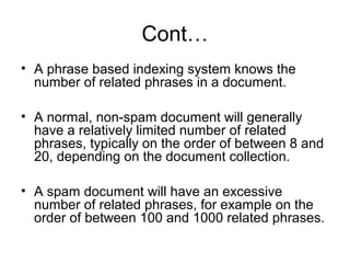 Cont…
• A phrase based indexing system knows the
  number of related phrases in a document.

• A normal, non-spam document will generally
  have a relatively limited number of related
  phrases, typically on the order of between 8 and
  20, depending on the document collection.

• A spam document will have an excessive
  number of related phrases, for example on the
  order of between 100 and 1000 related phrases.
 