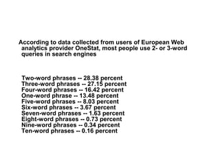According to data collected from users of European Web
 analytics provider OneStat, most people use 2- or 3-word
 queries in search engines


Two-word phrases -- 28.38 percent
Three-word phrases -- 27.15 percent
Four-word phrases -- 16.42 percent
One-word phrase -- 13.48 percent
Five-word phrases -- 8.03 percent
Six-word phrases -- 3.67 percent
Seven-word phrases -- 1.63 percent
Eight-word phrases -- 0.73 percent
Nine-word phrases -- 0.34 percent
Ten-word phrases -- 0.16 percent
 
