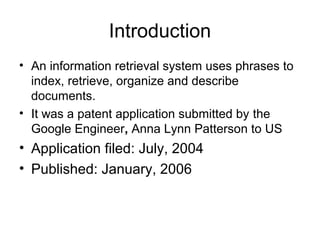 Introduction
• An information retrieval system uses phrases to
  index, retrieve, organize and describe
  documents.
• It was a patent application submitted by the
  Google Engineer, Anna Lynn Patterson to US
• Application filed: July, 2004
• Published: January, 2006
 