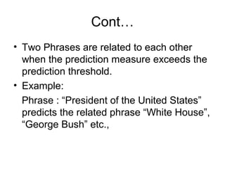 Cont…
• Two Phrases are related to each other
  when the prediction measure exceeds the
  prediction threshold.
• Example:
  Phrase : “President of the United States”
  predicts the related phrase “White House”,
  “George Bush” etc.,
 