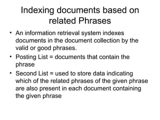 Indexing documents based on
           related Phrases
• An information retrieval system indexes
  documents in the document collection by the
  valid or good phrases.
• Posting List = documents that contain the
  phrase
• Second List = used to store data indicating
  which of the related phrases of the given phrase
  are also present in each document containing
  the given phrase
 
