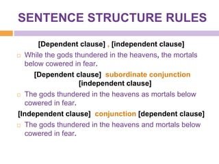 SENTENCE STRUCTURE RULES

      [Dependent clause] , [independent clause]
 While the gods thundered in the heavens, the mortals

  below cowered in fear.
     [Dependent clause] subordinate conjunction
                   [independent clause]
 The gods thundered in the heavens as mortals below

  cowered in fear.
[Independent clause] conjunction [dependent clause]
 The gods thundered in the heavens and mortals below

  cowered in fear.
 