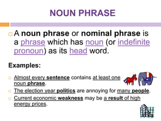 NOUN PHRASE

   A noun phrase or nominal phrase is
    a phrase which has noun (or indefinite
    pronoun) as its head word.
Examples:
   Almost every sentence contains at least one
    noun phrase.
   The election year politics are annoying for many people.
   Current economic weakness may be a result of high
    energy prices.
 