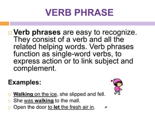 VERB PHRASE
   Verb phrases are easy to recognize.
    They consist of a verb and all the
    related helping words. Verb phrases
    function as single-word verbs, to
    express action or to link subject and
    complement.
Examples:
   Walking on the ice, she slipped and fell.
   She was walking to the mall.
   Open the door to let the fresh air in.
 