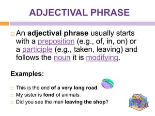 ADJECTIVAL PHRASE

   An adjectival phrase usually starts
    with a preposition (e.g., of, in, on) or
    a participle (e.g., taken, leaving) and
    follows the noun it is modifying.

Examples:

   This is the end of a very long road.
   My sister is fond of animals.
   Did you see the man leaving the shop?
 