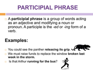 PARTICIPIAL PHRASE
   A participial phrase is a group of words acting
    as an adjective and modifying a noun or
    pronoun. A participle is the -ed or -ing form of a
    verb.

Examples:
   You could see the panther releasing its grip.
   We must raise funds to replace the window broken last
    week in the storm.
   Is that Arthur running for the bus?
 