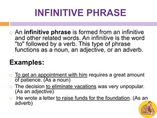 INFINITIVE PHRASE
   An infinitive phrase is formed from an infinitive
    and other related words. An infinitive is the word
    "to" followed by a verb. This type of phrase
    functions as a noun, an adjective, or an adverb.

Examples:
   To get an appointment with him requires a great amount
    of patience. (As a noun)
   The decision to eliminate vacations was very unpopular.
    (As an adjective)
    He wrote a letter to raise funds for the foundation. (As an
    adverb)
 
