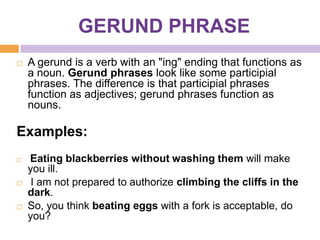 GERUND PHRASE
   A gerund is a verb with an "ing" ending that functions as
    a noun. Gerund phrases look like some participial
    phrases. The difference is that participial phrases
    function as adjectives; gerund phrases function as
    nouns.

Examples:
   Eating blackberries without washing them will make
    you ill.
    I am not prepared to authorize climbing the cliffs in the
    dark.
   So, you think beating eggs with a fork is acceptable, do
    you?
 