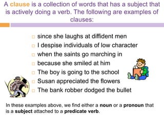 A clause is a collection of words that has a subject that
is actively doing a verb. The following are examples of
                        clauses:

              since she laughs at diffident men
              I despise individuals of low character
              when the saints go marching in
              because she smiled at him
              The boy is going to the school
              Susan appreciated the flowers
              The bank robber dodged the bullet

In these examples above, we find either a noun or a pronoun that
is a subject attached to a predicate verb.
 