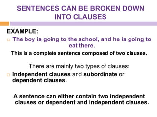 SENTENCES CAN BE BROKEN DOWN
              INTO CLAUSES

EXAMPLE:
 The boy is going to the school, and he is going to
                      eat there.
    This is a complete sentence composed of two clauses.

         There are mainly two types of clauses:
   Independent clauses and subordinate or
    dependent clauses.

    A sentence can either contain two independent
    clauses or dependent and independent clauses.
 