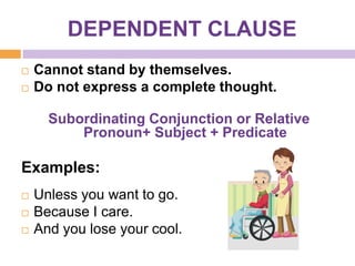 DEPENDENT CLAUSE
   Cannot stand by themselves.
   Do not express a complete thought.

      Subordinating Conjunction or Relative
          Pronoun+ Subject + Predicate

Examples:
   Unless you want to go.
   Because I care.
   And you lose your cool.
 