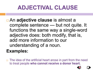 ADJECTIVAL CLAUSE

   An adjective clause is almost a
    complete sentence — but not quite. It
    functions the same way a single-word
    adjective does: both modify, that is,
    add more information to our
    understanding of a noun.
Examples:
   The idea of the artificial heart arose in part from the need
    to treat people who cannot receive a donor heart.
 