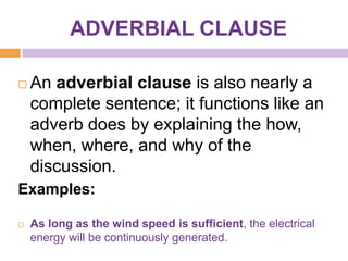 ADVERBIAL CLAUSE

   An adverbial clause is also nearly a
    complete sentence; it functions like an
    adverb does by explaining the how,
    when, where, and why of the
    discussion.
Examples:

   As long as the wind speed is sufficient, the electrical
    energy will be continuously generated.
 