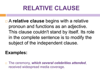 RELATIVE CLAUSE

   A relative clause begins with a relative
    pronoun and functions as an adjective.
    This clause couldn't stand by itself. Its role
    in the complete sentence is to modify the
    subject of the independent clause.

Examples:

   The ceremony, which several celebrities attended,
    received widespread media coverage.
 