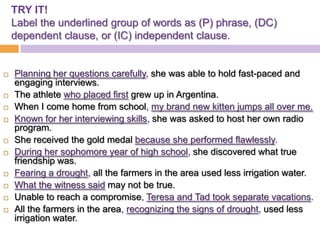 TRY IT!
    Label the underlined group of words as (P) phrase, (DC)
    dependent clause, or (IC) independent clause.


   Planning her questions carefully, she was able to hold fast-paced and
    engaging interviews.
   The athlete who placed first grew up in Argentina.
   When I come home from school, my brand new kitten jumps all over me.
   Known for her interviewing skills, she was asked to host her own radio
    program.
   She received the gold medal because she performed flawlessly.
   During her sophomore year of high school, she discovered what true
    friendship was.
   Fearing a drought, all the farmers in the area used less irrigation water.
   What the witness said may not be true.
   Unable to reach a compromise, Teresa and Tad took separate vacations.
   All the farmers in the area, recognizing the signs of drought, used less
    irrigation water.
 