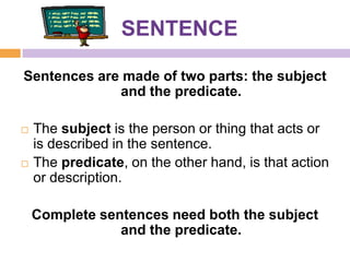 SENTENCE

Sentences are made of two parts: the subject
             and the predicate.

   The subject is the person or thing that acts or
    is described in the sentence.
   The predicate, on the other hand, is that action
    or description.

    Complete sentences need both the subject
                and the predicate.
 