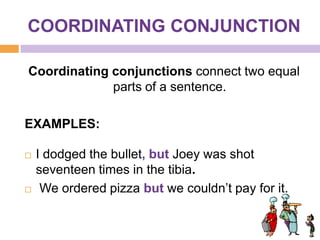 COORDINATING CONJUNCTION

Coordinating conjunctions connect two equal
             parts of a sentence.

EXAMPLES:

   I dodged the bullet, but Joey was shot
    seventeen times in the tibia.
    We ordered pizza but we couldn’t pay for it.
 