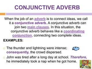 CONJUNCTIVE ADVERB
 When the job of an adverb is to connect ideas, we call
   it a conjunctive adverb. A conjunctive adverb can
        join two main clauses. In this situation, the
     conjunctive adverb behaves like a coordinating
      conjunction, connecting two complete ideas.
EXAMPLES:

   The thunder and lightning were intense;
    consequently, the crowd dispersed.
   John was tired after a long day at school. Therefore,
    he immediately took a nap when he got home.
 