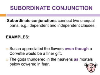 SUBORDINATE CONJUNCTION

Subordinate conjunctions connect two unequal
 parts, e.g., dependent and independent clauses.

EXAMPLES:

   Susan appreciated the flowers even though a
    Corvette would be a finer gift.
   The gods thundered in the heavens as mortals
    below cowered in fear.
 