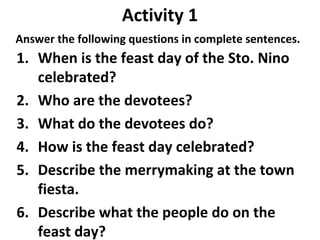 Activity 1
Answer the following questions in complete sentences.
1. When is the feast day of the Sto. Nino
celebrated?
2. Who are the devotees?
3. What do the devotees do?
4. How is the feast day celebrated?
5. Describe the merrymaking at the town
fiesta.
6. Describe what the people do on the
feast day?
 
