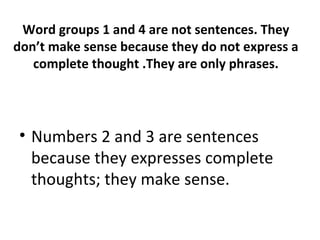 Word groups 1 and 4 are not sentences. They
don’t make sense because they do not express a
complete thought .They are only phrases.
• Numbers 2 and 3 are sentences
because they expresses complete
thoughts; they make sense.
 