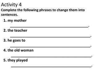 Activity 4
Complete the following phrases to change them into
sentences.
1. my mother
______________________________________.
2. the teacher
_______________________________________.
3. he goes to
_______________________________________.
4. the old woman
_______________________________________.
5. they played
_______________________________________.
 