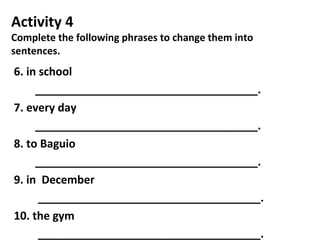 Activity 4
Complete the following phrases to change them into
sentences.
6. in school
____________________________________.
7. every day
____________________________________.
8. to Baguio
____________________________________.
9. in December
____________________________________.
10. the gym
____________________________________.
 