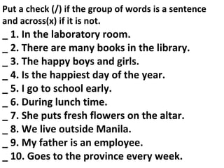 Put a check (/) if the group of words is a sentence
and across(x) if it is not.
_ 1. In the laboratory room.
_ 2. There are many books in the library.
_ 3. The happy boys and girls.
_ 4. Is the happiest day of the year.
_ 5. I go to school early.
_ 6. During lunch time.
_ 7. She puts fresh flowers on the altar.
_ 8. We live outside Manila.
_ 9. My father is an employee.
_ 10. Goes to the province every week.
 
