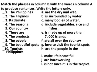 Match the phrases in column B with the words n column A
to produce sentences. Write the letters only.
_ 1. The Philippines a. are the dry and wet.
_ 2. The Filipinos b. is surrounded by water.
_ 3. Its climate c. many bodies of water.
_ 4. The seasons d. include vegetables, rice and
_ 5. Our country fishes.
_ 6. These are e. is made up of more than
_ 7. The products 7, 000 islands
_ 8. The people f. are all over the country
_ 9. The beautiful spots g. love to visit the tourist spots
_10. Tourists h. are the people in the
Philippines
i. make life beautiful
j. are hardworking
l. is hot since it is in the tropics
 