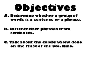 Objectives
A. Determine whether a group of
words is a sentence or a phrase.
B. Differentiate phrases from
sentences.
C. Talk about the celebrations done
on the feast of the Sto. Nino.
 
