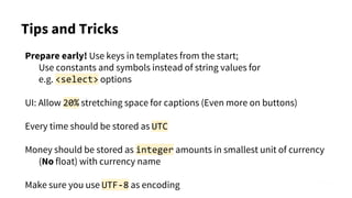 Tips and Tricks
Prepare early! Use keys in templates from the start;
Use constants and symbols instead of string values for
e.g. <select> options
UI: Allow 20% stretching space for captions (Even more on buttons)
Every time should be stored as UTC
Money should be stored as integer amounts in smallest unit of currency
(No float) with currency name
Make sure you use UTF-8 as encoding
 