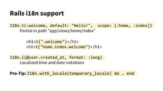 Rails i18n support
I18n.t(:welcome, default: "Hello!", scope: [:home, :index])
Partial in path "app/views/home/index"
<h1>t(".welcome")</h1>
<h1>t("home.index.welcome")</h1>
I18n.l(@user.created_at, format: :long)
Localized time and date notations
Pro-Tip: I18n.with_locale(temporary_locale) do … end
 