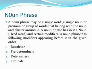 N0un Phrase
 A noun phrase may be a single word ,a single noun or
pronoun or group of words that belong with the noun
and cluster around it. A noun phrase has in it a Noun
(Head word) and certain modifiers. A noun phrase has
following modifiers appearing before it in the given
order.
1. Restrictor
2. Pre-determiners
3. Determiners
4. Ordinals
 