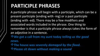 PARTICIPLE PHRASES
A participle phrase will begin with a participle, which can be a
present participle (ending with -ing) or a past participle
(ending with -ed). There may be a few modifiers and
associated words included in the phrase. One thing to
remember is that a participle phrase always takes the form of
an adjective in a sentence.
We got a call from my aunt today telling us the good
news.
The house was severely damaged by the flood.
Please sit down without making a sound
 