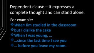 Dependent clause – it expresses a
complete thought and can stand alone.
For example:
When Jim studied in the classroom
but I dislike the cake
When I was young, …
…since the last time I see you
… before you leave my room.
 