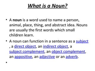 What is a Noun?
• A noun is a word used to name a person,
animal, place, thing, and abstract idea. Nouns
are usually the first words which small
children learn.
• A noun can function in a sentence as a subject
, a direct object, an indirect object, a
subject complement, an object complement,
an appositive, an adjective or an adverb.
•

 