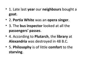 • 1. Late last year our neighbours bought a
goat.
• 2. Portia White was an opera singer.
• 3. The bus inspector looked at all the
passengers' passes.
• 4. According to Plutarch, the library at
Alexandria was destroyed in 48 B.C.
• 5. Philosophy is of little comfort to the
starving.

 