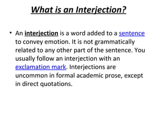 What is an Interjection?
• An interjection is a word added to a sentence
to convey emotion. It is not grammatically
related to any other part of the sentence. You
usually follow an interjection with an
exclamation mark. Interjections are
uncommon in formal academic prose, except
in direct quotations.

 