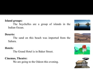 Island groups:
The Seychelles are a group of islands in the
Indian Ocean.
Deserts:
The sand on this beach was imported from the
Sahara.
Hotels:
The Grand Hotel is in Baker Street.
Cinemas, Theatre:
We are going to the Odeon this evening.
 