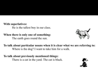 With superlatives:
He is the tallest boy in our class.
When there is only one of something:
The earth goes round the sun.
To talk about particular nouns when it is clear what we are referring to:
Where is the dog? I want to take him for a walk.
To talk about previously mentioned things:
There is a cat in the yard. The cat is black.
 