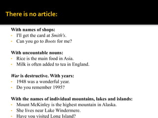 With names of shops:
• I'll get the card at Smith's.
• Can you go to Boots for me?
With uncountable nouns:
• Rice is the main food in Asia.
• Milk is often added to tea in England.
War is destructive. With years:
• 1948 was a wonderful year.
• Do you remember 1995?
With the names of individual mountains, lakes and islands:
• Mount McKinley is the highest mountain in Alaska.
• She lives near Lake Windermere.
• Have you visited Long Island?
There is no article:
 