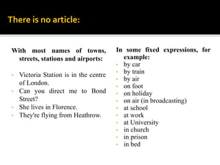 With most names of towns,
streets, stations and airports:
• Victoria Station is in the centre
of London.
• Can you direct me to Bond
Street?
• She lives in Florence.
• They're flying from Heathrow.
There is no article:
In some fixed expressions, for
example:
• by car
• by train
• by air
• on foot
• on holiday
• on air (in broadcasting)
• at school
• at work
• at University
• in church
• in prison
• in bed
 