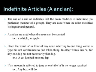  The use of a and an indicates that the noun modified is indefinite (no
particular member of a group). They are used when the noun modified
is singular and general.
 A and an are used when the noun can be counted
ex.: a vehicle, an apple
 Place the word ‘a’ in front of any noun referring to one thing within a
type but not constrained to one token thing. In other words, use ‘a’ for
any one dog but not necessarily that dog.
ex.: A cat jumped onto my lap.
 If an amount is referred to (any or one) the ‘a’ is no longer required.
ex.: Any box will do.
 