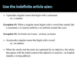  A precedes singular nouns that begin with a consonant
ex.: a student
Exception #1: When a singular noun begins with a vowel that sounds like
a consonant, a is used (a uniform; u in uniform sounds like yoo).
Exception #2: An before an h mute - an hour, an honor.
 An precedes singular nouns that begin with a vowel
ex.: an address
 When the article and the noun are separated by an adjective, the article
that agrees with the initial sound of the adjective is used (ex.: an English
student; a wrong address).
 