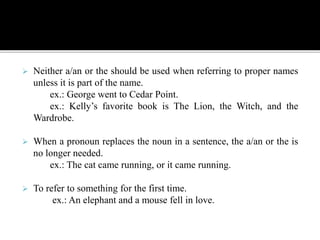  Neither a/an or the should be used when referring to proper names
unless it is part of the name.
ex.: George went to Cedar Point.
ex.: Kelly’s favorite book is The Lion, the Witch, and the
Wardrobe.
 When a pronoun replaces the noun in a sentence, the a/an or the is
no longer needed.
ex.: The cat came running, or it came running.
 To refer to something for the first time.
ex.: An elephant and a mouse fell in love.
 