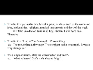  To refer to a particular member of a group or class: such as the names of
jobs, nationalities, religions, musical instruments and days of the week.
ex.: John is a doctor, John is an Englishman, I was born on a
Thursday
 To refer to a “kind of,” or “example of” something.
ex.: The mouse had a tiny nose, The elephant had a long trunk, It was a
very strange car
 With singular nouns, after the words 'what' and 'such‘.
ex.: What a shame!, She's such a beautiful girl
 